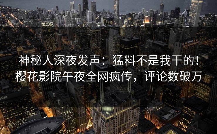 神秘人深夜发声：猛料不是我干的！樱花影院午夜全网疯传，评论数破万