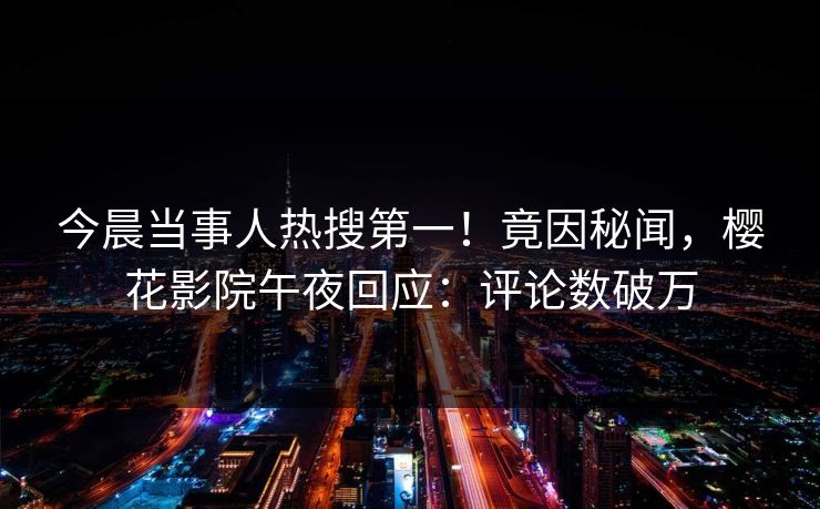 今晨当事人热搜第一！竟因秘闻，樱花影院午夜回应：评论数破万