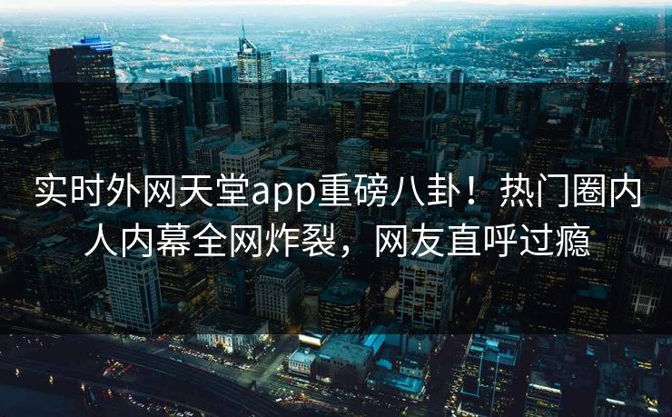实时外网天堂app重磅八卦！热门圈内人内幕全网炸裂，网友直呼过瘾
