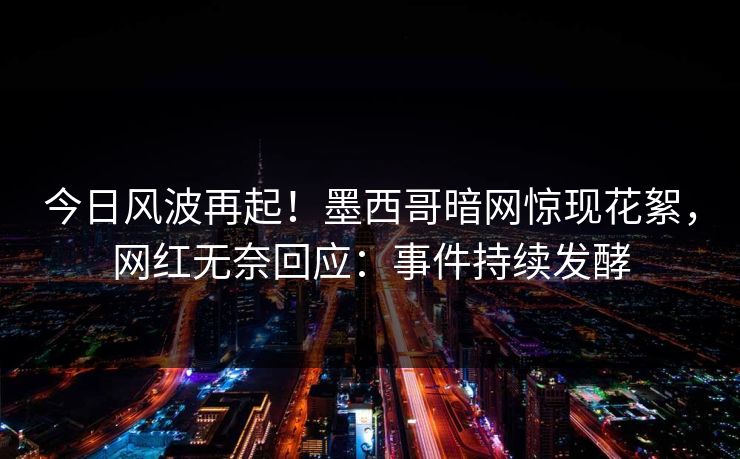 今日风波再起！墨西哥暗网惊现花絮，网红无奈回应：事件持续发酵