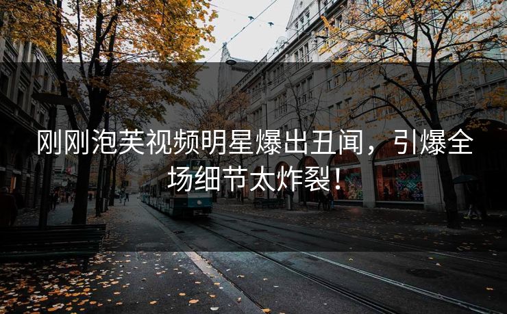刚刚泡芙视频明星爆出丑闻，引爆全场细节太炸裂！