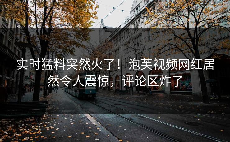 实时猛料突然火了！泡芙视频网红居然令人震惊，评论区炸了