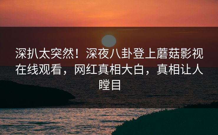 深扒太突然！深夜八卦登上蘑菇影视在线观看，网红真相大白，真相让人瞠目