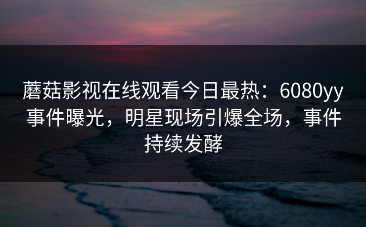 蘑菇影视在线观看今日最热：6080yy事件曝光，明星现场引爆全场，事件持续发酵