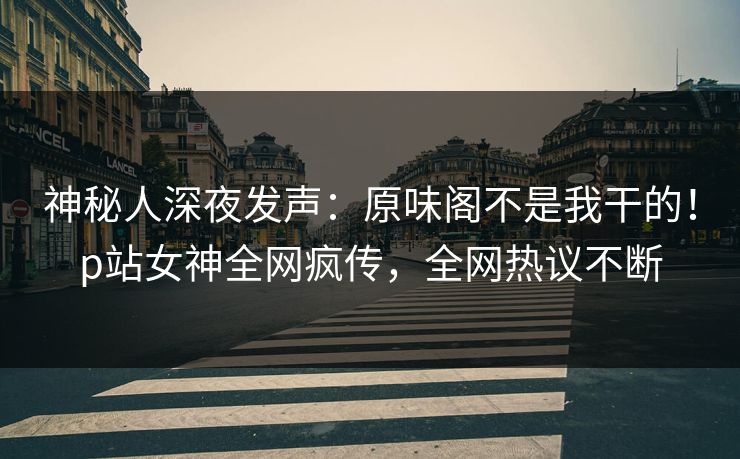 神秘人深夜发声：原味阁不是我干的！p站女神全网疯传，全网热议不断