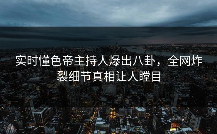 实时懂色帝主持人爆出八卦，全网炸裂细节真相让人瞠目