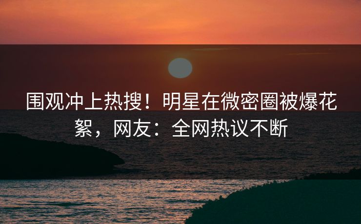 围观冲上热搜！明星在微密圈被爆花絮，网友：全网热议不断
