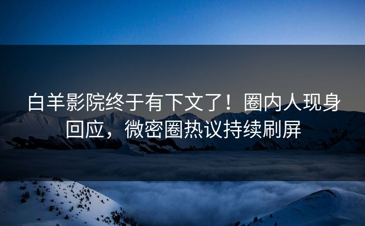 白羊影院终于有下文了！圈内人现身回应，微密圈热议持续刷屏
