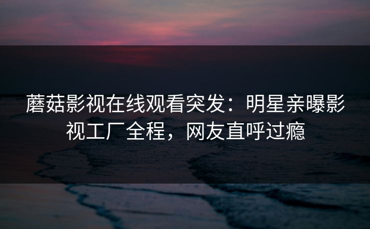 蘑菇影视在线观看突发：明星亲曝影视工厂全程，网友直呼过瘾
