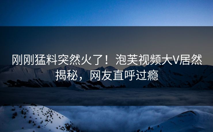 刚刚猛料突然火了！泡芙视频大V居然揭秘，网友直呼过瘾