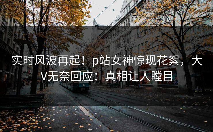 实时风波再起！p站女神惊现花絮，大V无奈回应：真相让人瞠目
