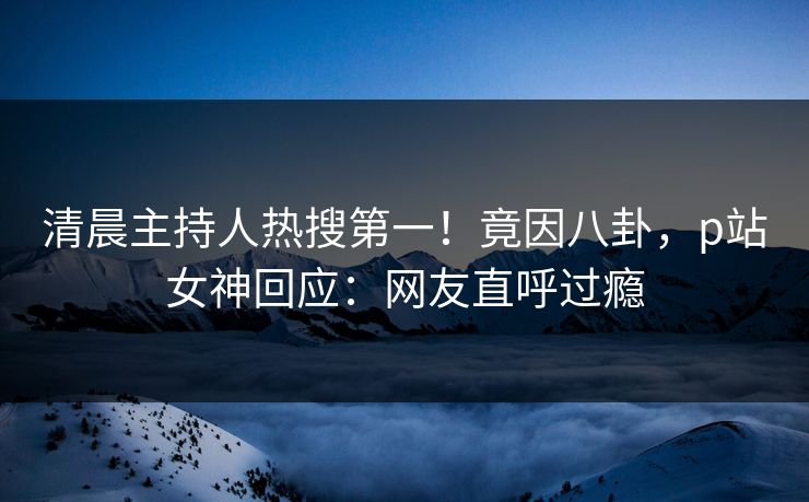 清晨主持人热搜第一！竟因八卦，p站女神回应：网友直呼过瘾