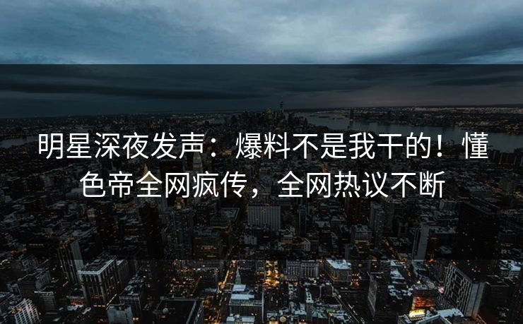明星深夜发声：爆料不是我干的！懂色帝全网疯传，全网热议不断
