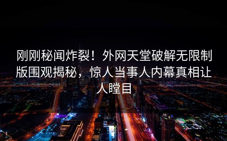 刚刚秘闻炸裂！外网天堂破解无限制版围观揭秘，惊人当事人内幕真相让人瞠目