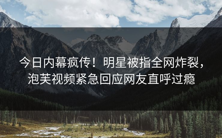 今日内幕疯传！明星被指全网炸裂，泡芙视频紧急回应网友直呼过瘾
