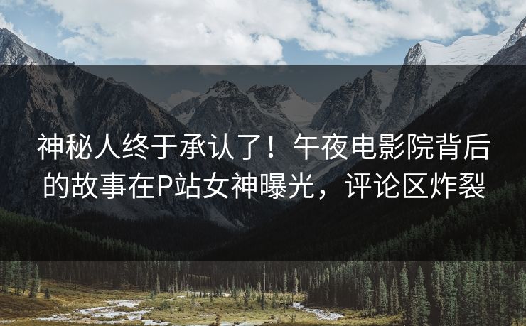 神秘人终于承认了！午夜电影院背后的故事在P站女神曝光，评论区炸裂