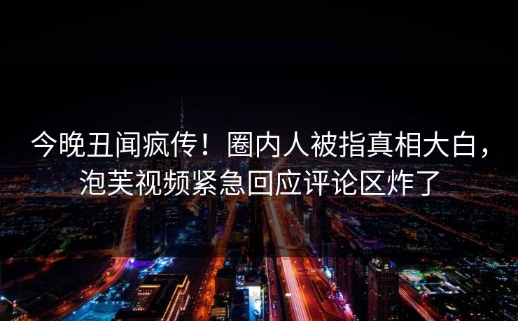 今晚丑闻疯传！圈内人被指真相大白，泡芙视频紧急回应评论区炸了