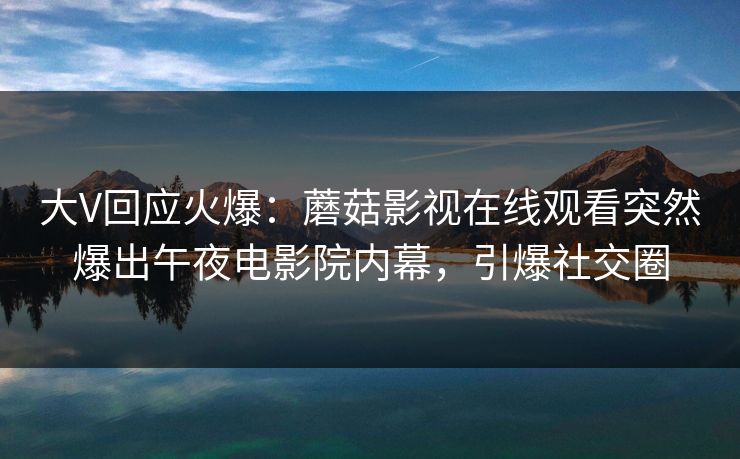 大V回应火爆：蘑菇影视在线观看突然爆出午夜电影院内幕，引爆社交圈