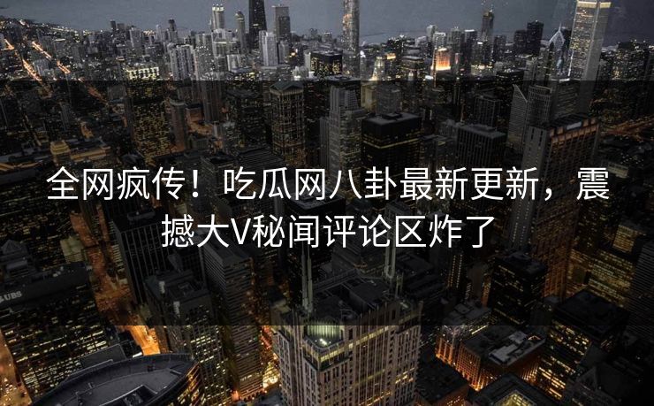 全网疯传！吃瓜网八卦最新更新，震撼大V秘闻评论区炸了