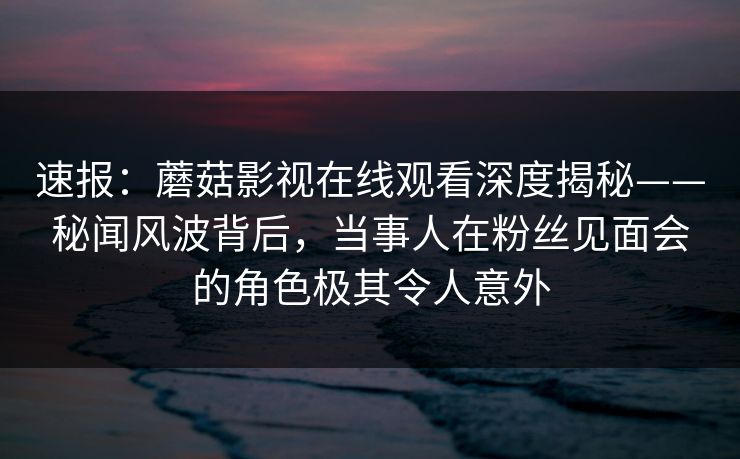 速报：蘑菇影视在线观看深度揭秘——秘闻风波背后，当事人在粉丝见面会的角色极其令人意外