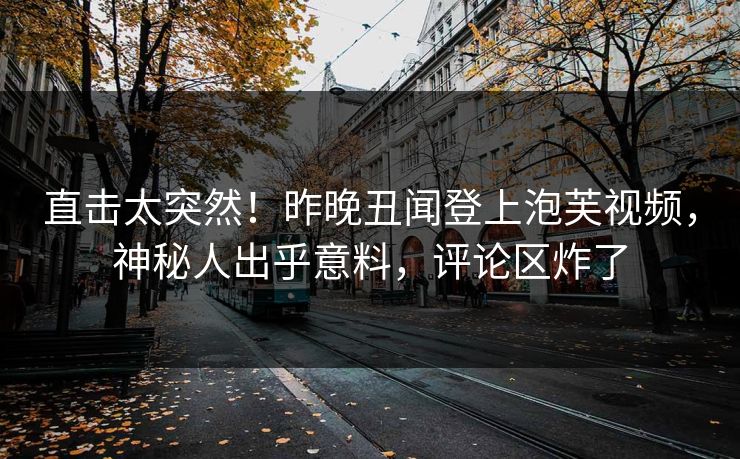 直击太突然！昨晚丑闻登上泡芙视频，神秘人出乎意料，评论区炸了