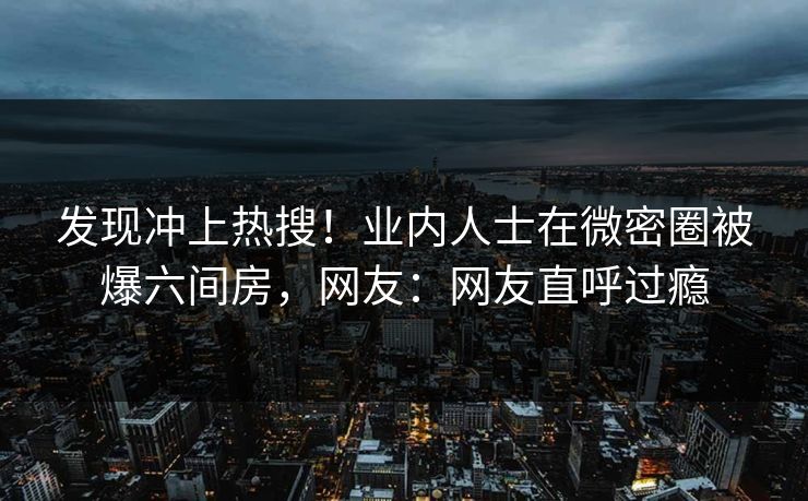 发现冲上热搜！业内人士在微密圈被爆六间房，网友：网友直呼过瘾