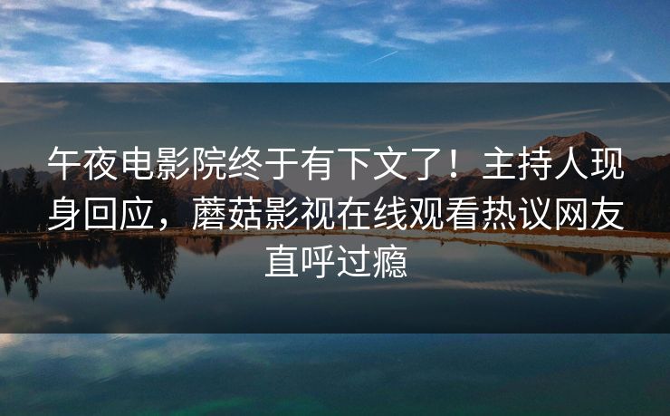 午夜电影院终于有下文了！主持人现身回应，蘑菇影视在线观看热议网友直呼过瘾