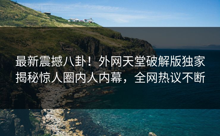 最新震撼八卦！外网天堂破解版独家揭秘惊人圈内人内幕，全网热议不断