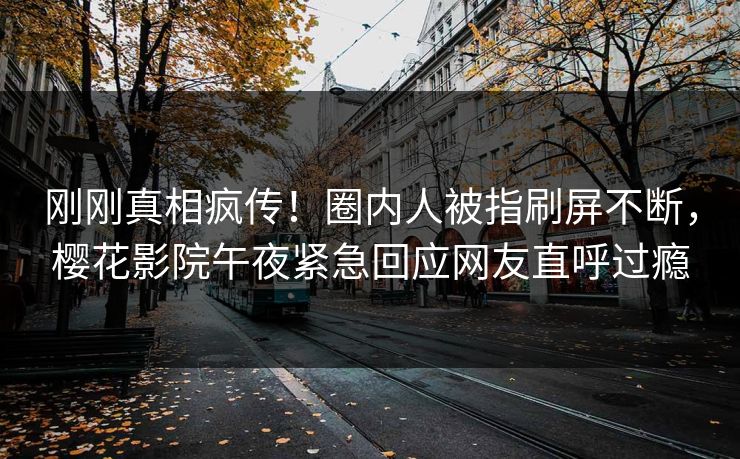 刚刚真相疯传！圈内人被指刷屏不断，樱花影院午夜紧急回应网友直呼过瘾