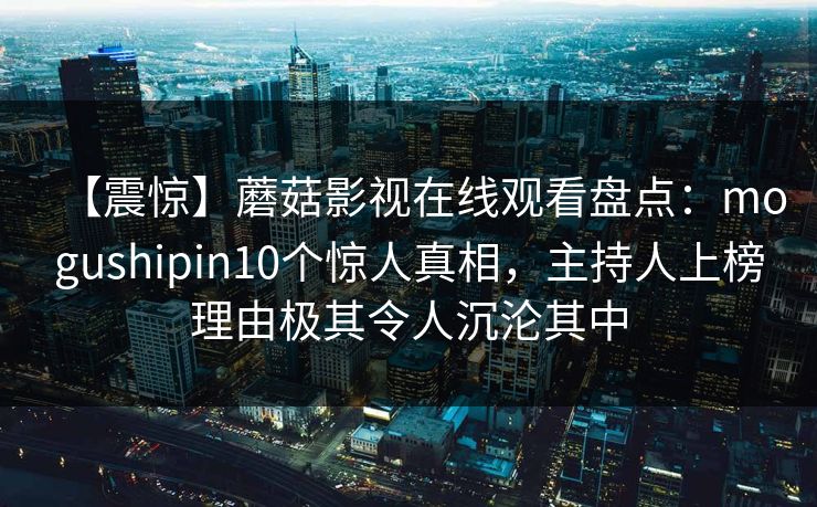 【震惊】蘑菇影视在线观看盘点：mogushipin10个惊人真相，主持人上榜理由极其令人沉沦其中