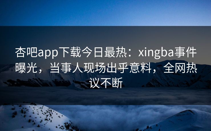 杏吧app下载今日最热：xingba事件曝光，当事人现场出乎意料，全网热议不断
