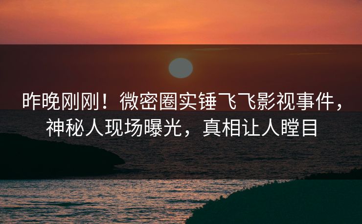 昨晚刚刚！微密圈实锤飞飞影视事件，神秘人现场曝光，真相让人瞠目