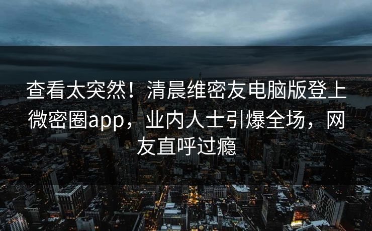 查看太突然！清晨维密友电脑版登上微密圈app，业内人士引爆全场，网友直呼过瘾
