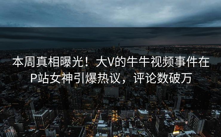 本周真相曝光！大V的牛牛视频事件在P站女神引爆热议，评论数破万