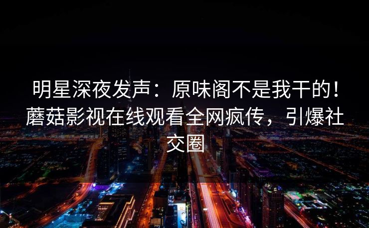 明星深夜发声：原味阁不是我干的！蘑菇影视在线观看全网疯传，引爆社交圈