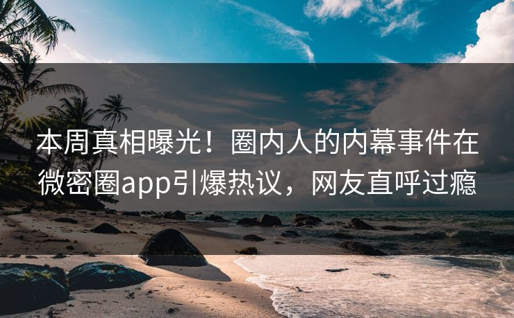 本周真相曝光！圈内人的内幕事件在微密圈app引爆热议，网友直呼过瘾