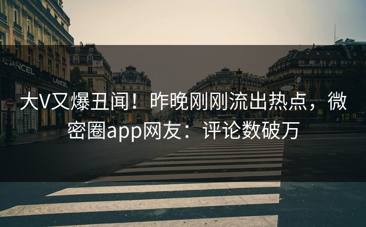 大V又爆丑闻！昨晚刚刚流出热点，微密圈app网友：评论数破万