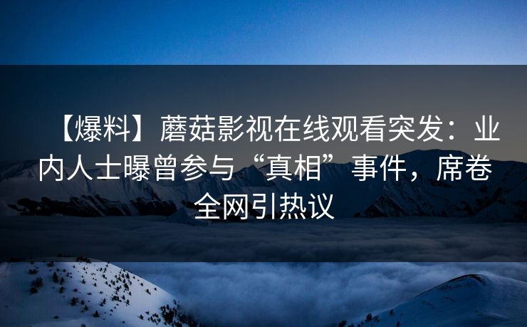 【爆料】蘑菇影视在线观看突发：业内人士曝曾参与“真相”事件，席卷全网引热议