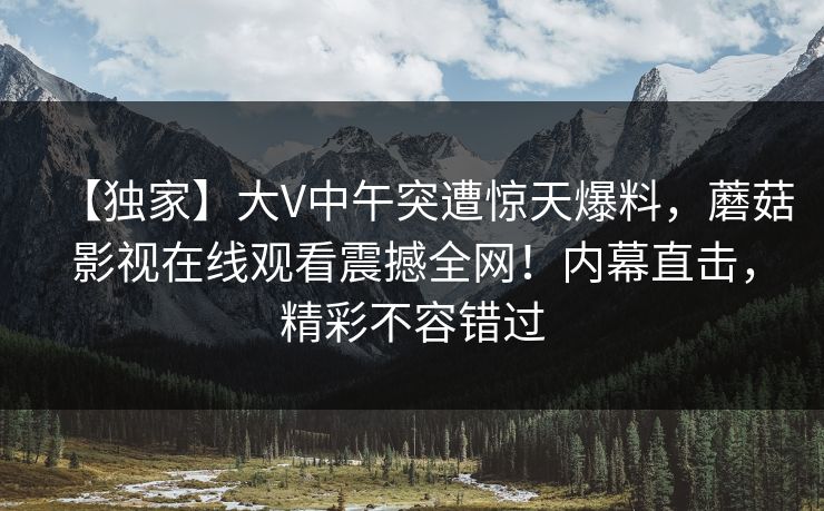 【独家】大V中午突遭惊天爆料，蘑菇影视在线观看震撼全网！内幕直击，精彩不容错过