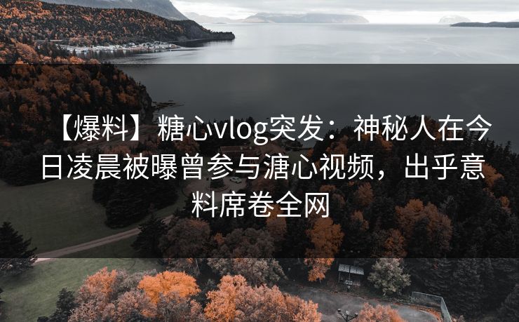 【爆料】糖心vlog突发：神秘人在今日凌晨被曝曾参与溏心视频，出乎意料席卷全网