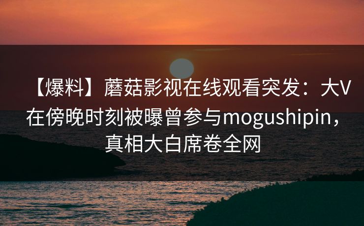 【爆料】蘑菇影视在线观看突发：大V在傍晚时刻被曝曾参与mogushipin，真相大白席卷全网