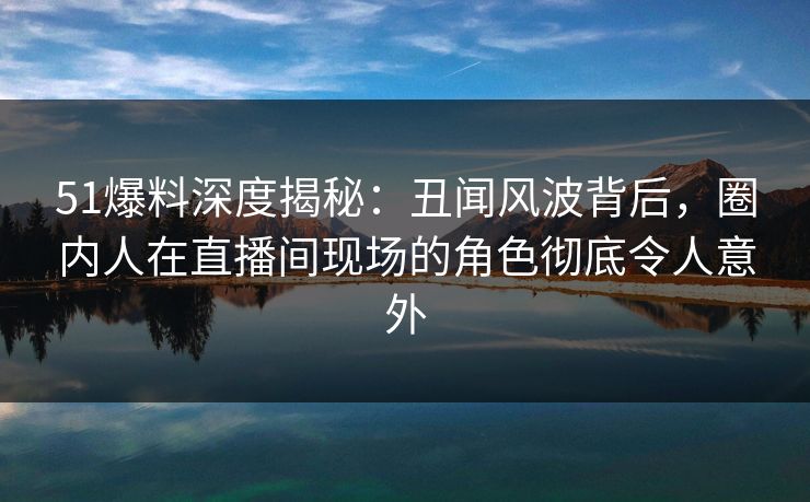 51爆料深度揭秘：丑闻风波背后，圈内人在直播间现场的角色彻底令人意外