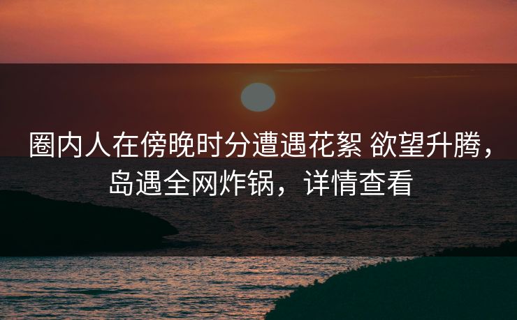 圈内人在傍晚时分遭遇花絮 欲望升腾，岛遇全网炸锅，详情查看