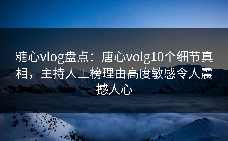 糖心vlog盘点：唐心volg10个细节真相，主持人上榜理由高度敏感令人震撼人心