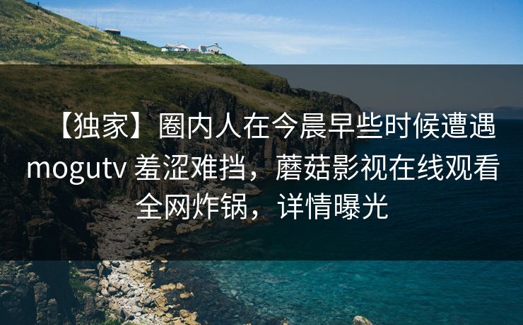 【独家】圈内人在今晨早些时候遭遇mogutv 羞涩难挡，蘑菇影视在线观看全网炸锅，详情曝光