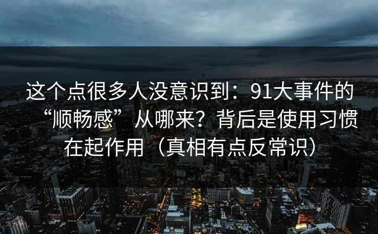 这个点很多人没意识到：91大事件的“顺畅感”从哪来？背后是使用习惯在起作用（真相有点反常识）