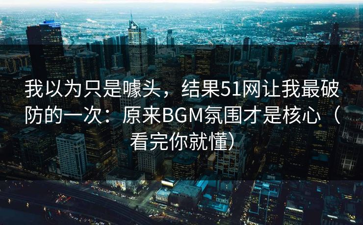 我以为只是噱头，结果51网让我最破防的一次：原来BGM氛围才是核心（看完你就懂）