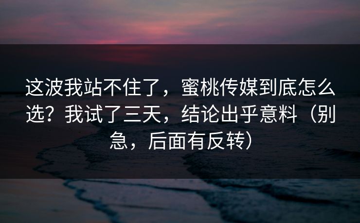 这波我站不住了，蜜桃传媒到底怎么选？我试了三天，结论出乎意料（别急，后面有反转）