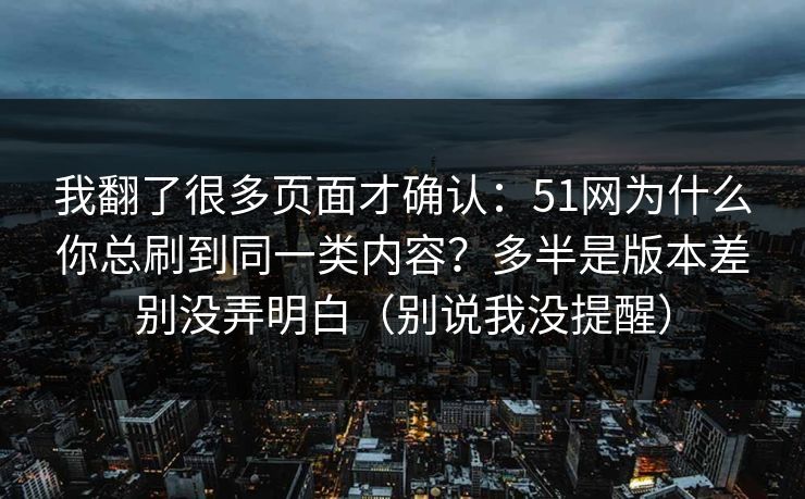我翻了很多页面才确认：51网为什么你总刷到同一类内容？多半是版本差别没弄明白（别说我没提醒）