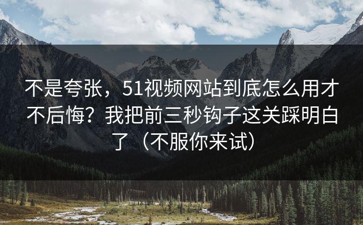不是夸张，51视频网站到底怎么用才不后悔？我把前三秒钩子这关踩明白了（不服你来试）